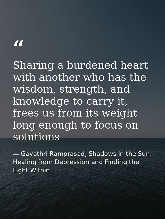 Sharing a burdened heart with another who has the wisdom, strength, and knowledge to carry it, frees us from its weight  — Gayathri Ramprasad, Shadows in the Sun: Healing from Depression and Finding the Light Within