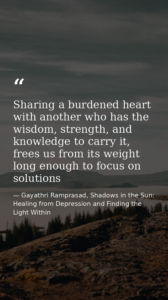 Sharing a burdened heart with another who has the wisdom, strength, and knowledge to carry it, frees us from its weight  — Gayathri Ramprasad, Shadows in the Sun: Healing from Depression and Finding the Light Within