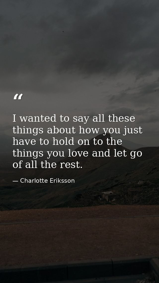 I wanted to say all these things about how you just have to hold on to the things you love and let go of all the rest. — Charlotte Eriksson