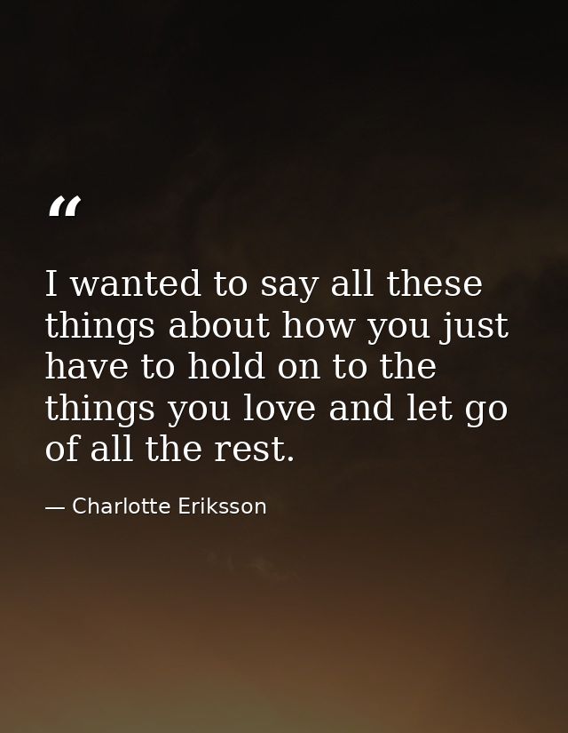 I wanted to say all these things about how you just have to hold on to the things you love and let go of all the rest. — Charlotte Eriksson