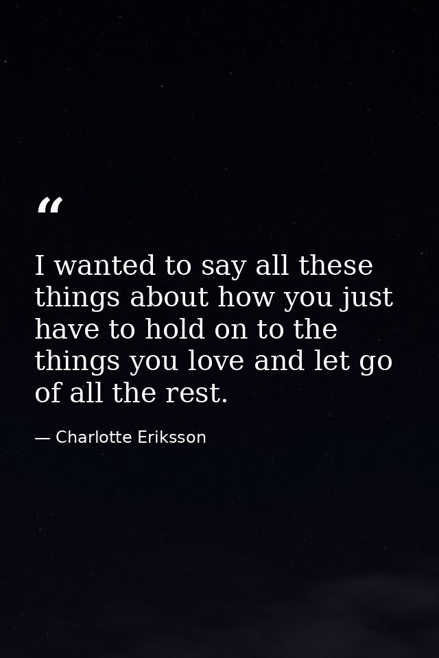 I wanted to say all these things about how you just have to hold on to the things you love and let go of all the rest. — Charlotte Eriksson