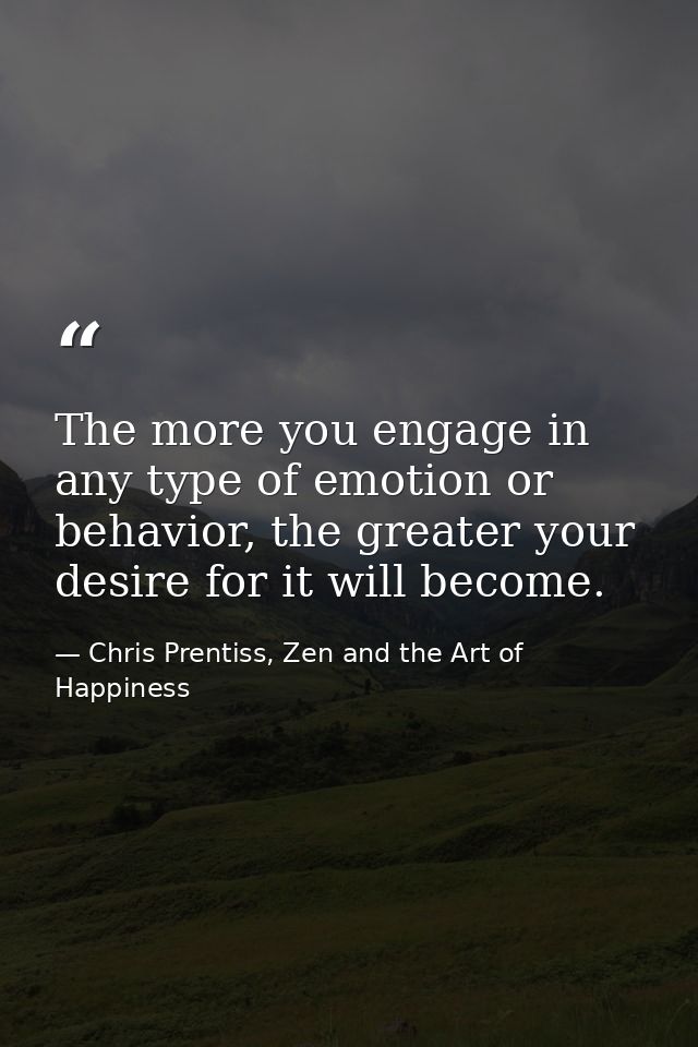 The more you engage in any type of emotion or behavior, the greater your desire for it will become. — Chris Prentiss, Zen and the Art of Happiness