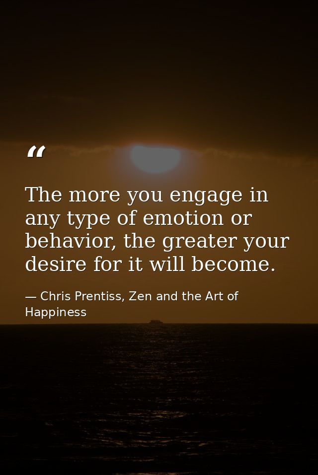 The more you engage in any type of emotion or behavior, the greater your desire for it will become. — Chris Prentiss, Zen and the Art of Happiness