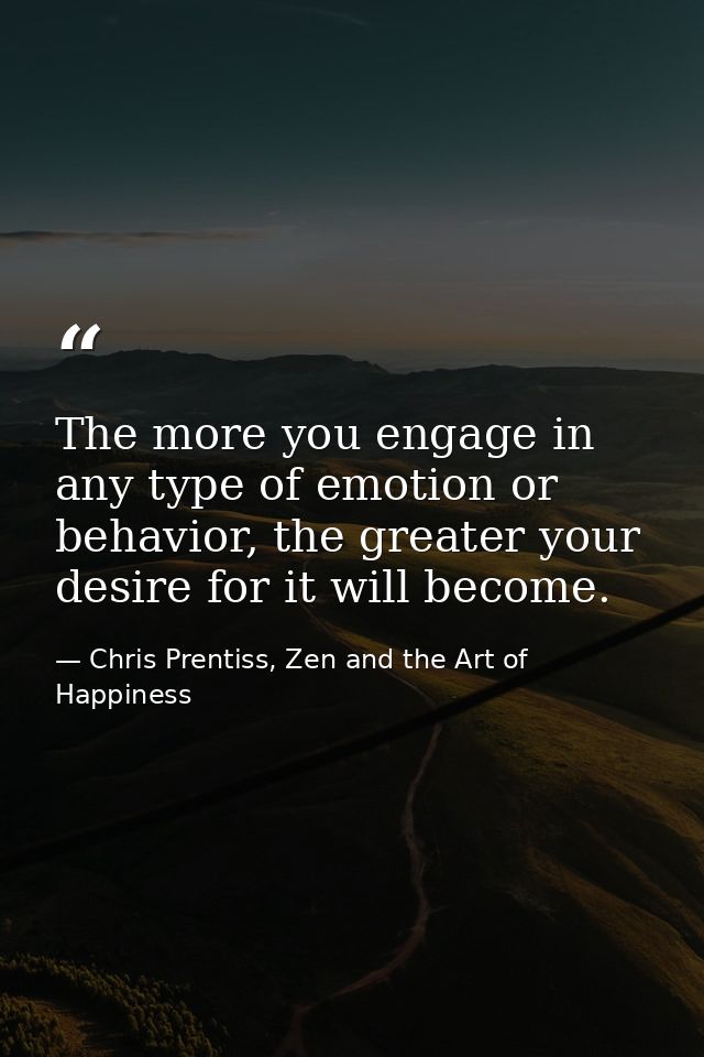 The more you engage in any type of emotion or behavior, the greater your desire for it will become. — Chris Prentiss, Zen and the Art of Happiness