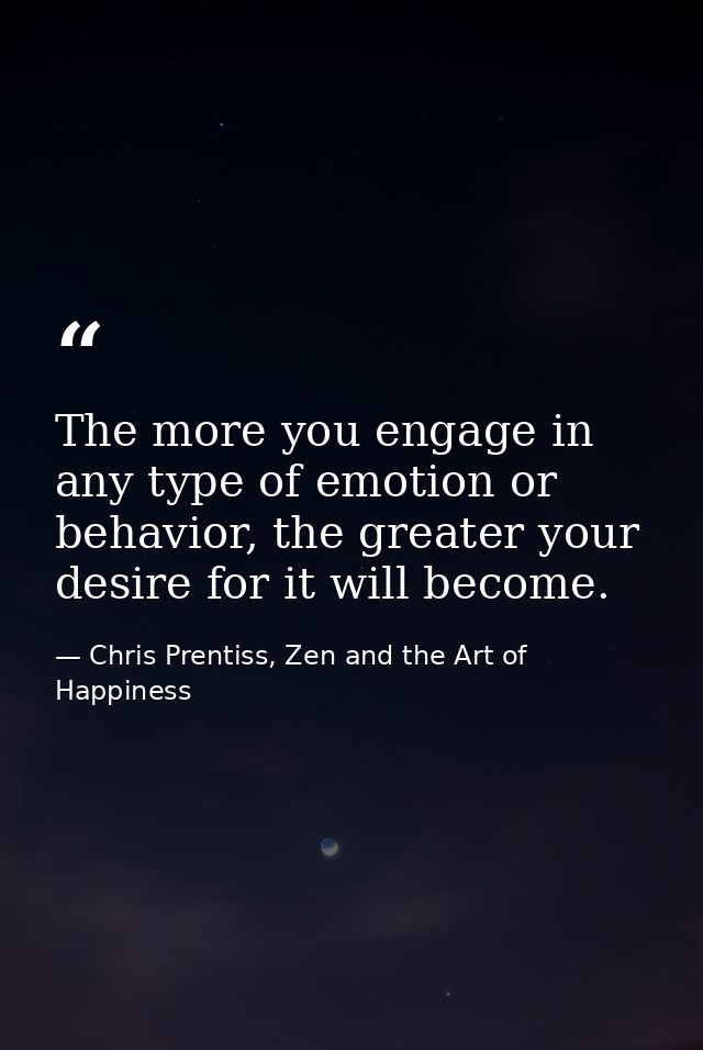 The more you engage in any type of emotion or behavior, the greater your desire for it will become. — Chris Prentiss, Zen and the Art of Happiness