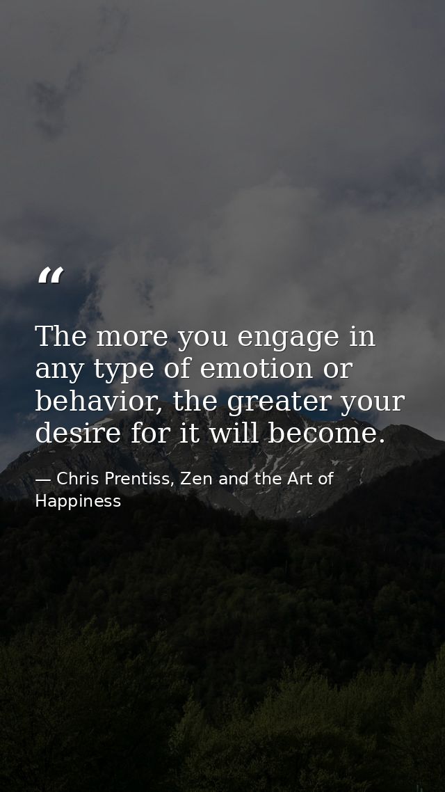 The more you engage in any type of emotion or behavior, the greater your desire for it will become. — Chris Prentiss, Zen and the Art of Happiness