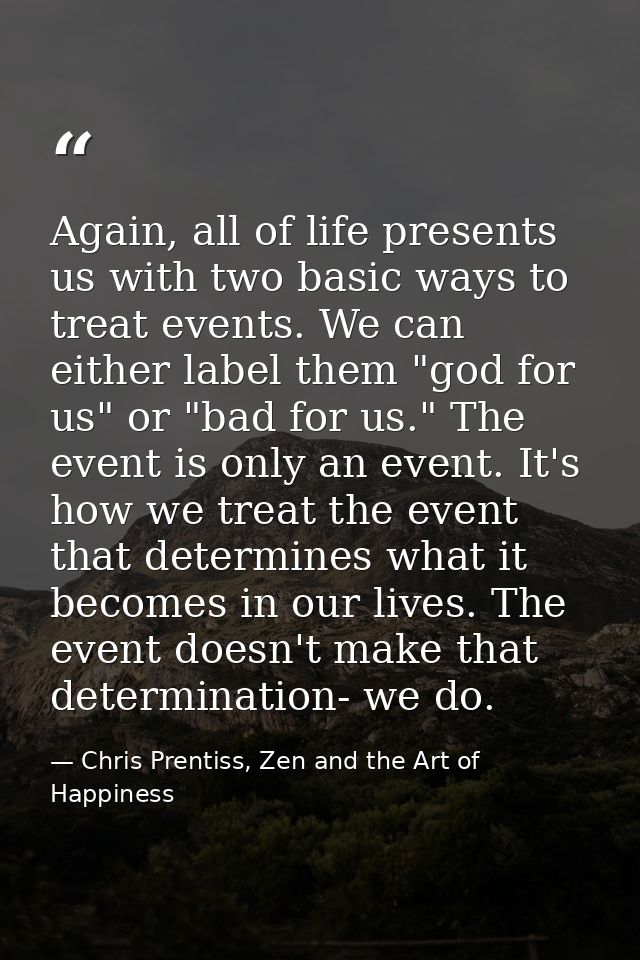 Again, all of life presents us with two basic ways to treat events. We can either label them "god for us" or "bad for us — Chris Prentiss, Zen and the Art of Happiness