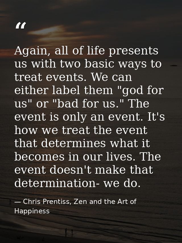 Again, all of life presents us with two basic ways to treat events. We can either label them "god for us" or "bad for us — Chris Prentiss, Zen and the Art of Happiness