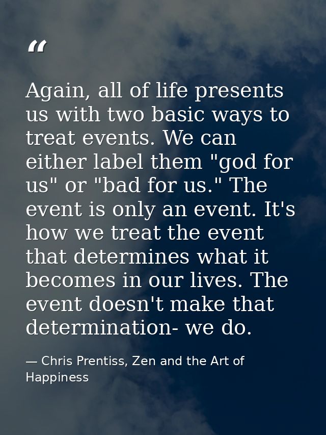 Again, all of life presents us with two basic ways to treat events. We can either label them "god for us" or "bad for us — Chris Prentiss, Zen and the Art of Happiness