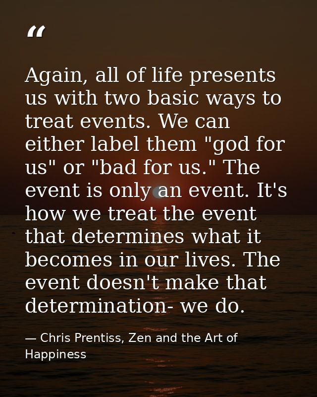 Again, all of life presents us with two basic ways to treat events. We can either label them "god for us" or "bad for us — Chris Prentiss, Zen and the Art of Happiness