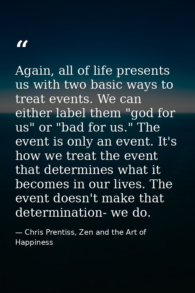 Again, all of life presents us with two basic ways to treat events. We can either label them "god for us" or "bad for us — Chris Prentiss, Zen and the Art of Happiness