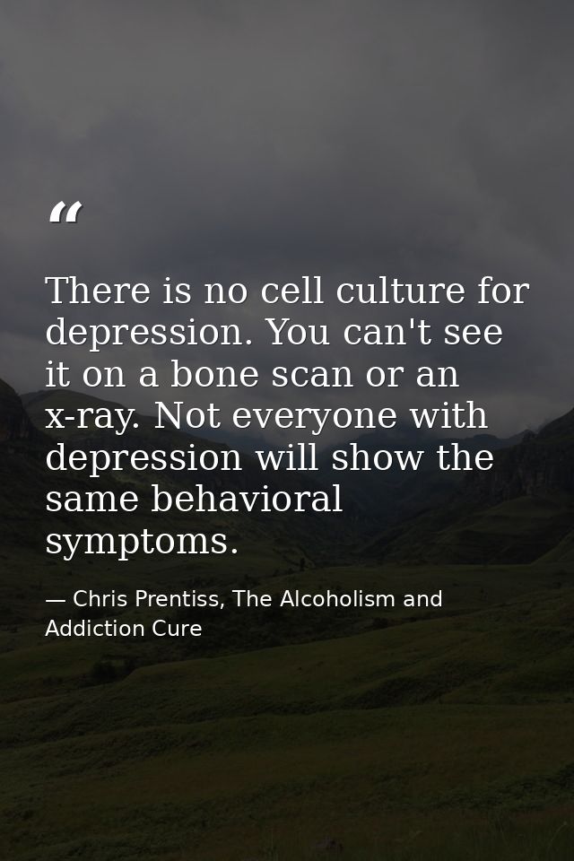 There is no cell culture for depression. You can't see it on a bone scan or an x-ray. Not everyone with depression will  — Chris Prentiss, The Alcoholism and Addiction Cure