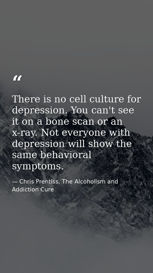 There is no cell culture for depression. You can't see it on a bone scan or an x-ray. Not everyone with depression will  — Chris Prentiss, The Alcoholism and Addiction Cure