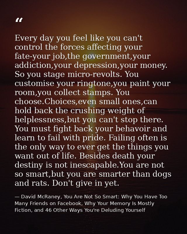 Every day you feel like you can't control the forces affecting your fate-your job,the government,your addiction,your dep — David McRaney, You Are Not So Smart: Why You Have Too Many Friends on Facebook, Why Your Memory Is Mostly Fiction, and 46 Other Ways You're Deluding Yourself