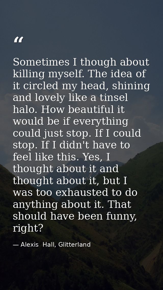 Sometimes I though about killing myself. The idea of it circled my head, shining and lovely like a tinsel halo. How beau — Alexis  Hall, Glitterland
