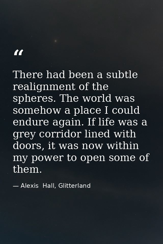 There had been a subtle realignment of the spheres. The world was somehow a place I could endure again. If life was a gr — Alexis  Hall, Glitterland