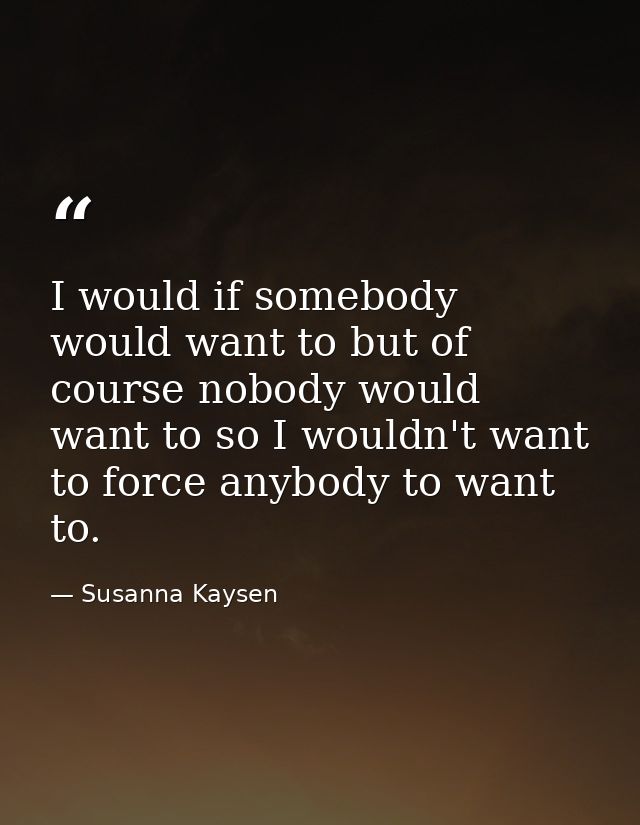I would if somebody would want to but of course nobody would want to so I wouldn't want to force anybody to want to. — Susanna Kaysen
