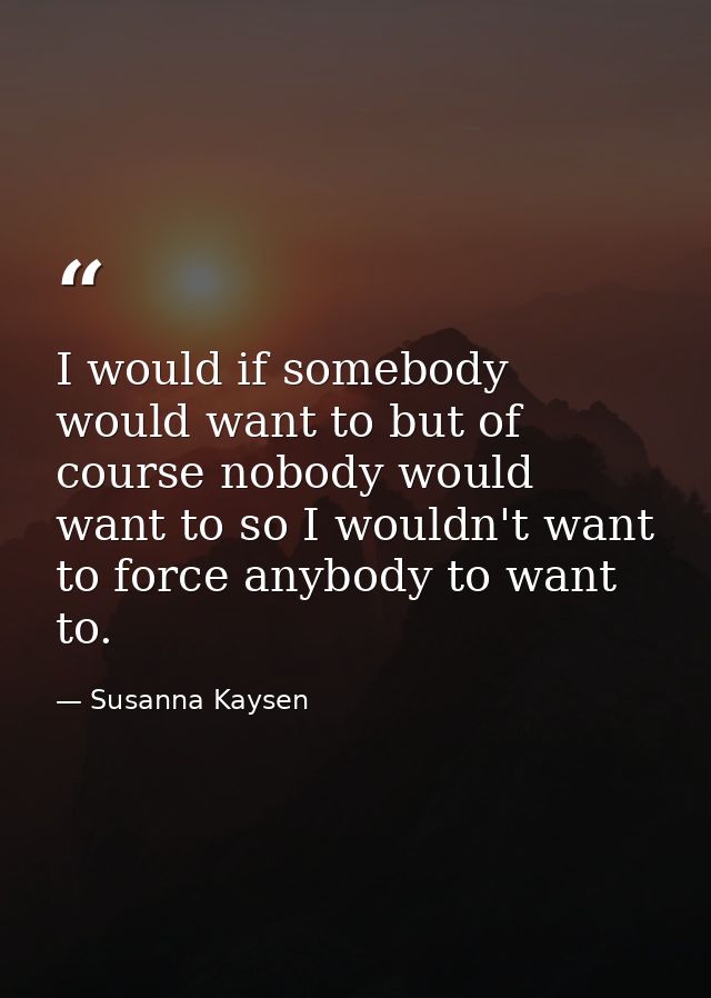 I would if somebody would want to but of course nobody would want to so I wouldn't want to force anybody to want to. — Susanna Kaysen