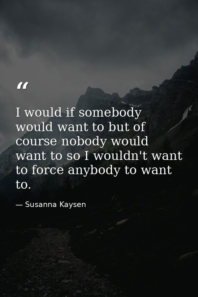 I would if somebody would want to but of course nobody would want to so I wouldn't want to force anybody to want to. — Susanna Kaysen