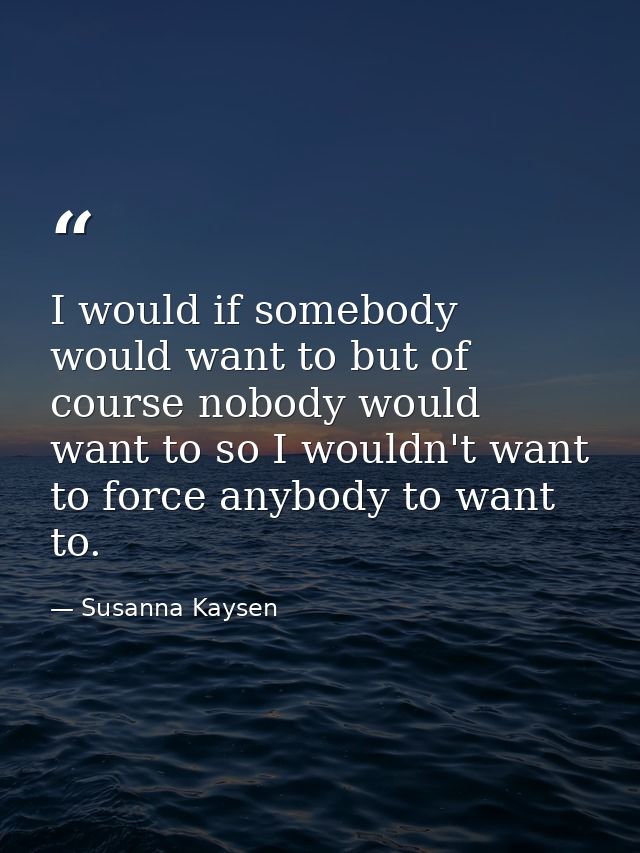 I would if somebody would want to but of course nobody would want to so I wouldn't want to force anybody to want to. — Susanna Kaysen