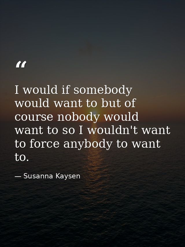 I would if somebody would want to but of course nobody would want to so I wouldn't want to force anybody to want to. — Susanna Kaysen