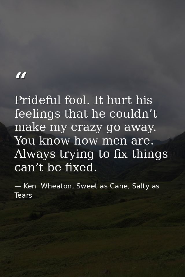 Prideful fool. It hurt his feelings that he couldn’t make my crazy go away. You know how men are. Always trying to fix t — Ken  Wheaton, Sweet as Cane, Salty as Tears
