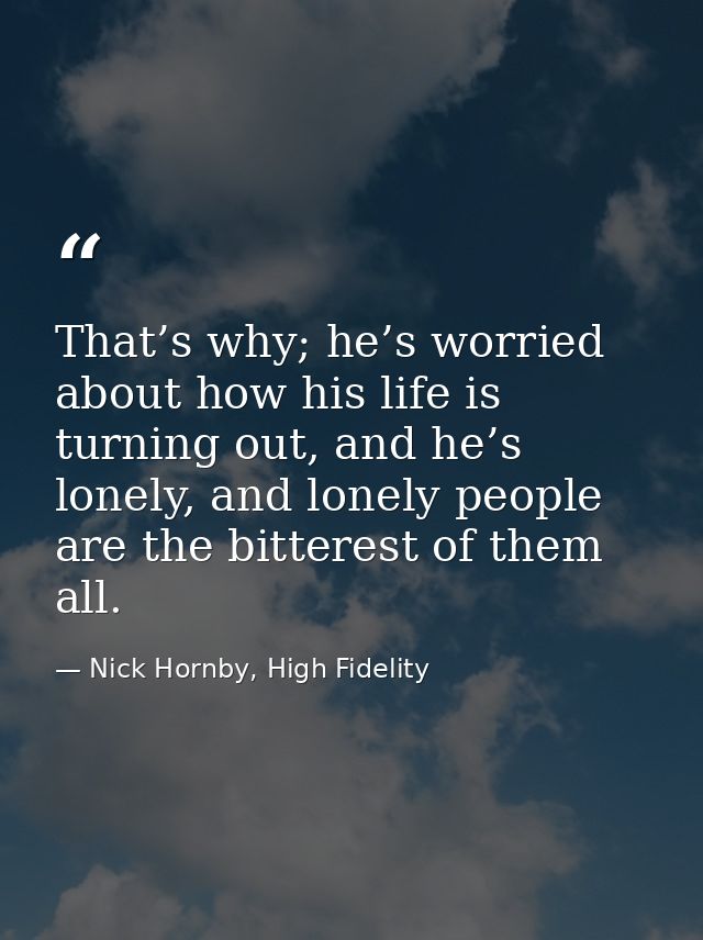 That’s why; he’s worried about how his life is turning out, and he’s lonely, and lonely people are the bitterest of them — Nick Hornby, High Fidelity