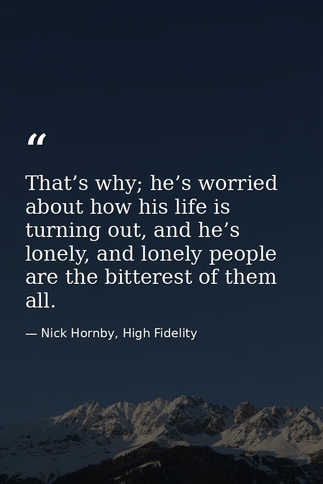 That’s why; he’s worried about how his life is turning out, and he’s lonely, and lonely people are the bitterest of them — Nick Hornby, High Fidelity