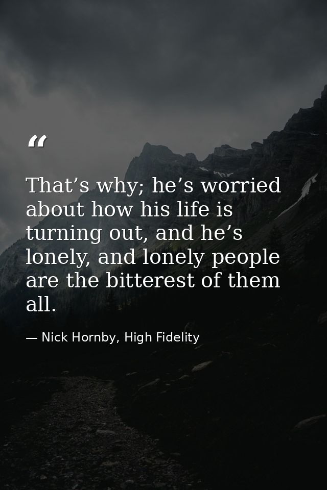 That’s why; he’s worried about how his life is turning out, and he’s lonely, and lonely people are the bitterest of them — Nick Hornby, High Fidelity