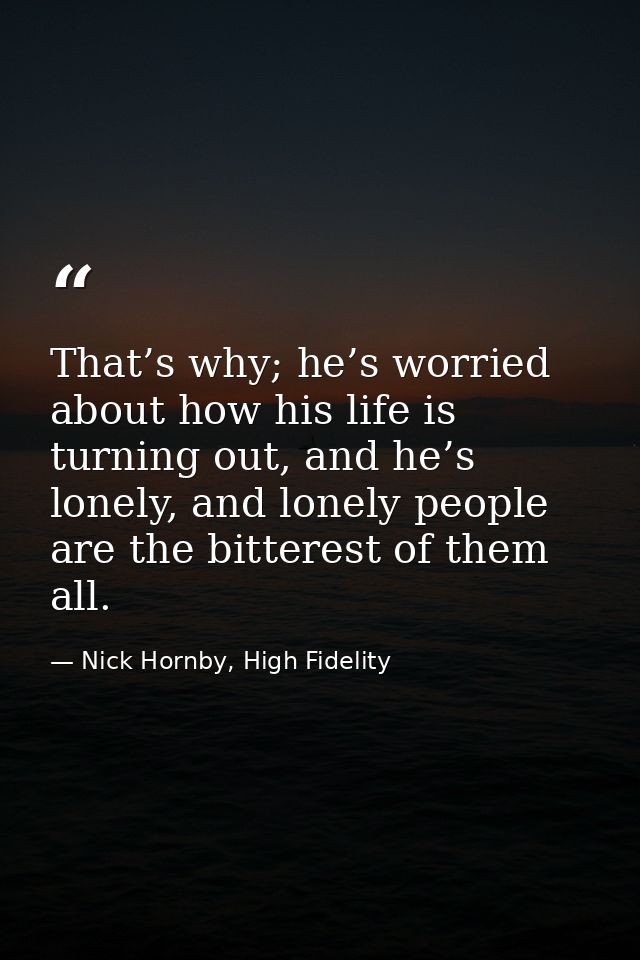 That’s why; he’s worried about how his life is turning out, and he’s lonely, and lonely people are the bitterest of them — Nick Hornby, High Fidelity