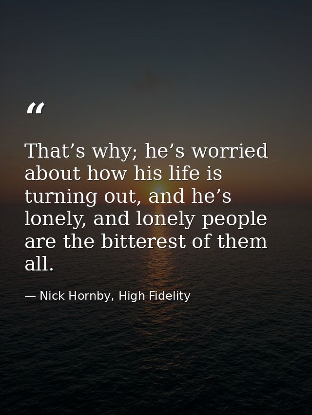 That’s why; he’s worried about how his life is turning out, and he’s lonely, and lonely people are the bitterest of them — Nick Hornby, High Fidelity