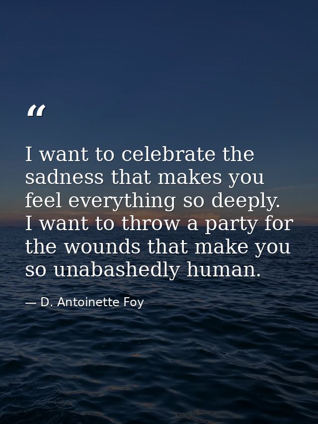 I want to celebrate the sadness that makes you feel everything so deeply. I want to throw a party for the wounds that ma — D. Antoinette Foy