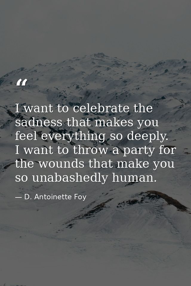 I want to celebrate the sadness that makes you feel everything so deeply. I want to throw a party for the wounds that ma — D. Antoinette Foy