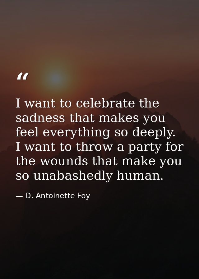 I want to celebrate the sadness that makes you feel everything so deeply. I want to throw a party for the wounds that ma — D. Antoinette Foy