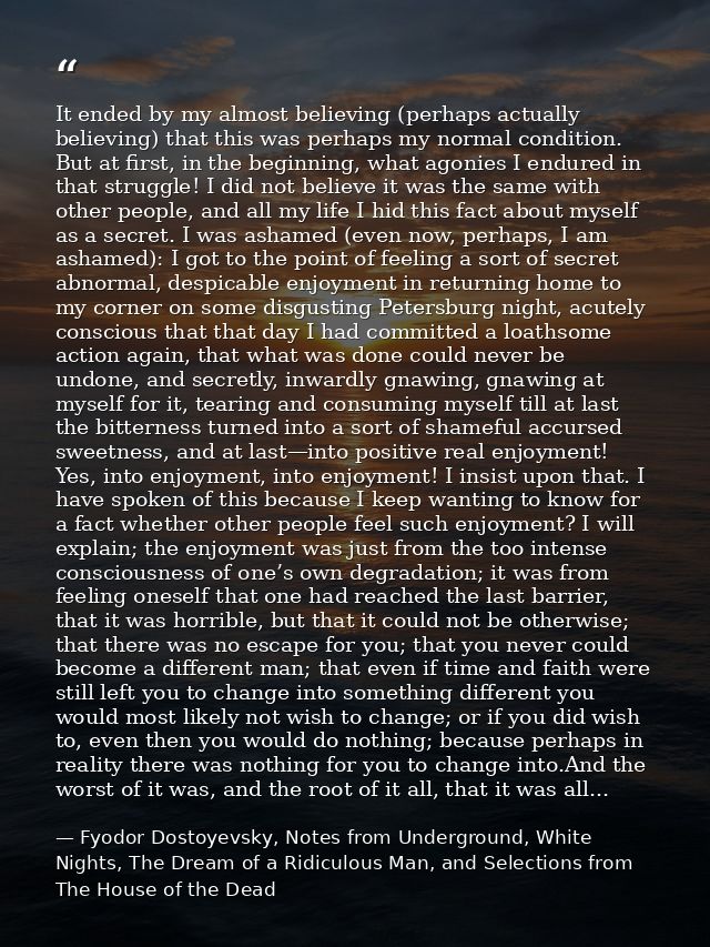 It ended by my almost believing (perhaps actually believing) that this was perhaps my normal condition. But at first, in — Fyodor Dostoyevsky, Notes from Underground, White Nights, The Dream of a Ridiculous Man, and Selections from The House of the Dead