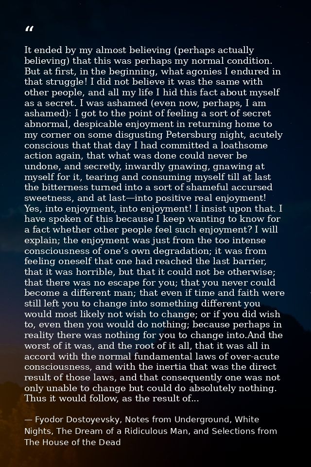 It ended by my almost believing (perhaps actually believing) that this was perhaps my normal condition. But at first, in — Fyodor Dostoyevsky, Notes from Underground, White Nights, The Dream of a Ridiculous Man, and Selections from The House of the Dead