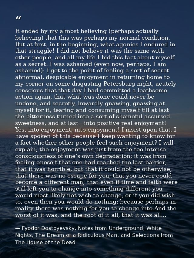 It ended by my almost believing (perhaps actually believing) that this was perhaps my normal condition. But at first, in — Fyodor Dostoyevsky, Notes from Underground, White Nights, The Dream of a Ridiculous Man, and Selections from The House of the Dead