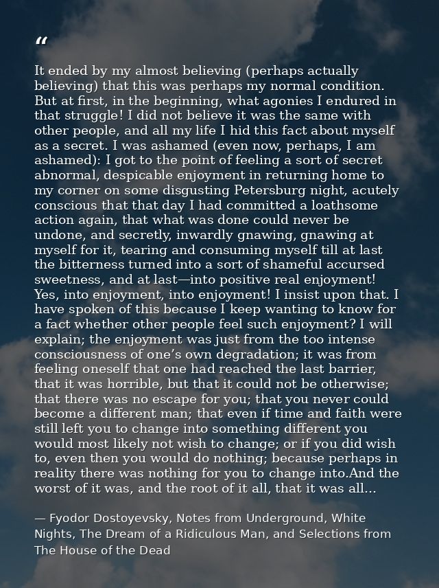 It ended by my almost believing (perhaps actually believing) that this was perhaps my normal condition. But at first, in — Fyodor Dostoyevsky, Notes from Underground, White Nights, The Dream of a Ridiculous Man, and Selections from The House of the Dead