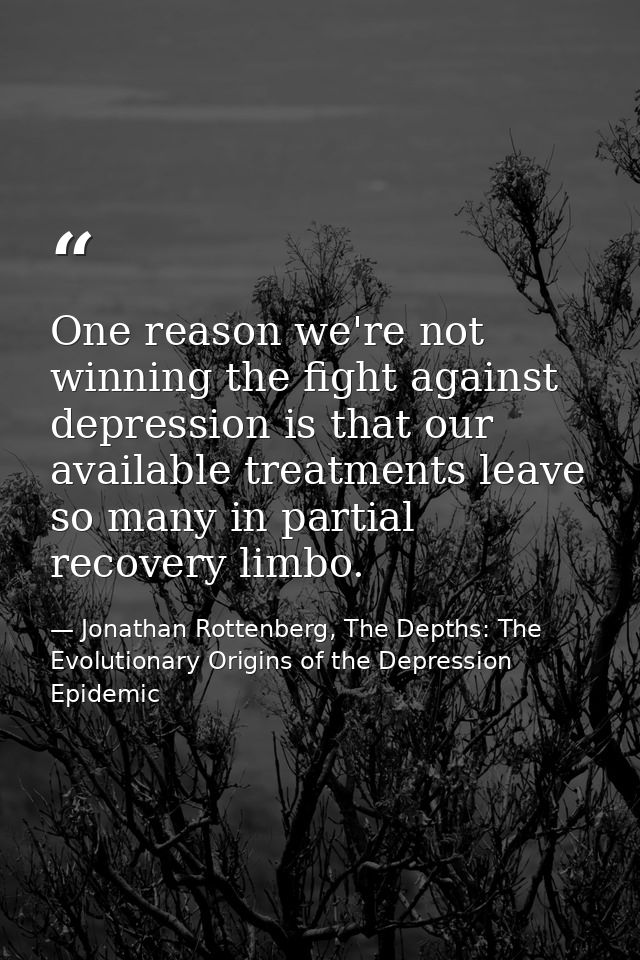 One reason we're not winning the fight against depression is that our available treatments leave so many in partial reco — Jonathan Rottenberg, The Depths: The Evolutionary Origins of the Depression Epidemic