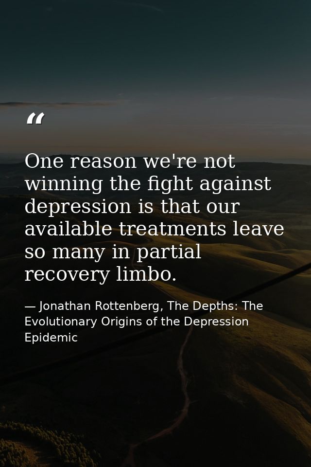 One reason we're not winning the fight against depression is that our available treatments leave so many in partial reco — Jonathan Rottenberg, The Depths: The Evolutionary Origins of the Depression Epidemic