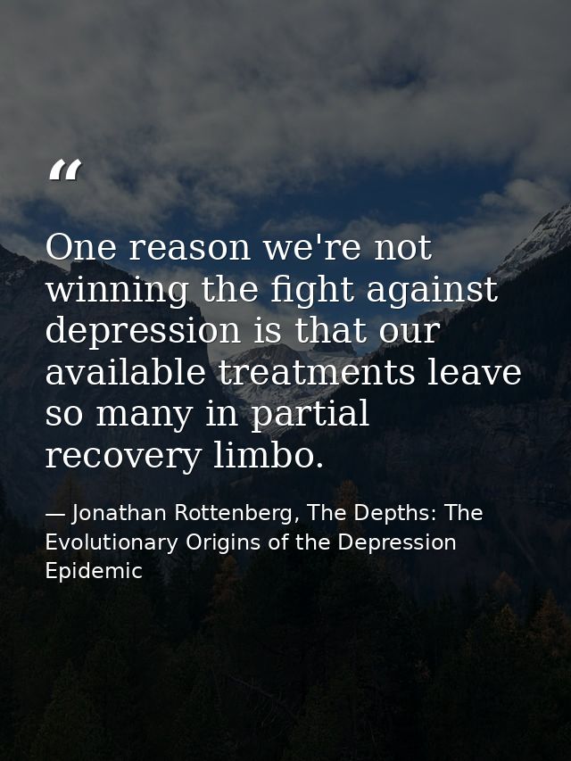 One reason we're not winning the fight against depression is that our available treatments leave so many in partial reco — Jonathan Rottenberg, The Depths: The Evolutionary Origins of the Depression Epidemic