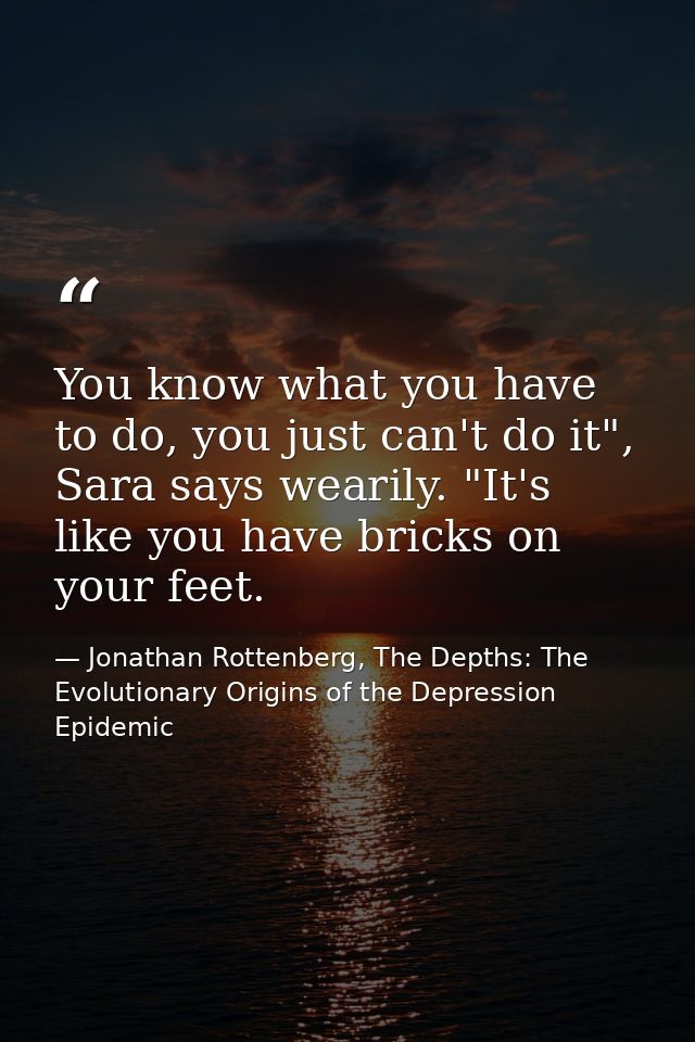 You know what you have to do, you just can't do it", Sara says wearily. "It's like you have bricks on your feet. — Jonathan Rottenberg, The Depths: The Evolutionary Origins of the Depression Epidemic