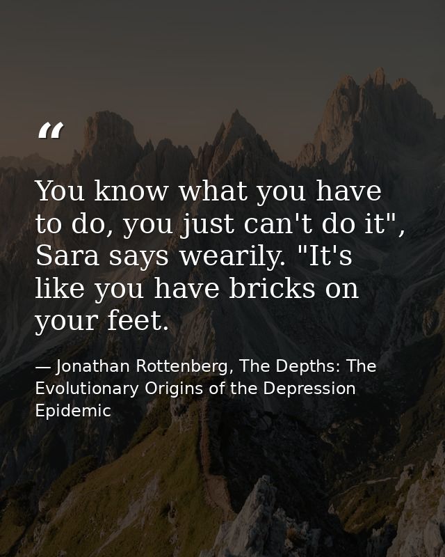 You know what you have to do, you just can't do it", Sara says wearily. "It's like you have bricks on your feet. — Jonathan Rottenberg, The Depths: The Evolutionary Origins of the Depression Epidemic
