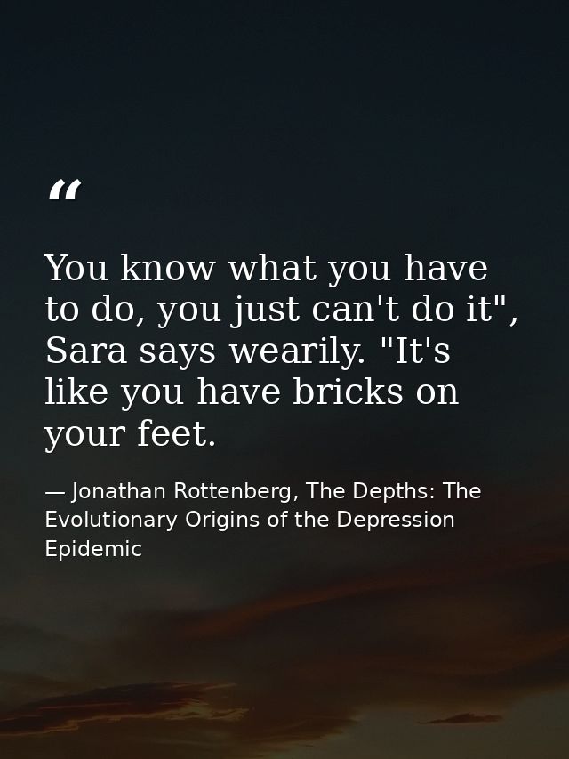 You know what you have to do, you just can't do it", Sara says wearily. "It's like you have bricks on your feet. — Jonathan Rottenberg, The Depths: The Evolutionary Origins of the Depression Epidemic