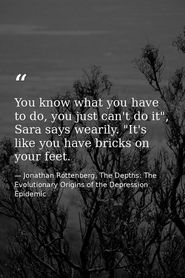 You know what you have to do, you just can't do it", Sara says wearily. "It's like you have bricks on your feet. — Jonathan Rottenberg, The Depths: The Evolutionary Origins of the Depression Epidemic