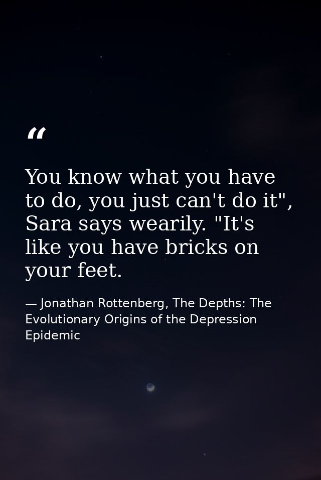 You know what you have to do, you just can't do it", Sara says wearily. "It's like you have bricks on your feet. — Jonathan Rottenberg, The Depths: The Evolutionary Origins of the Depression Epidemic