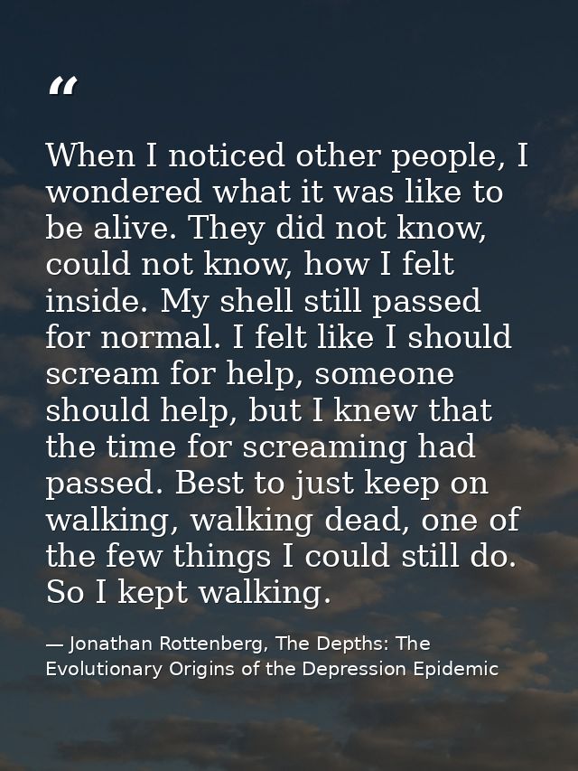When I noticed other people, I wondered what it was like to be alive. They did not know, could not know, how I felt insi — Jonathan Rottenberg, The Depths: The Evolutionary Origins of the Depression Epidemic