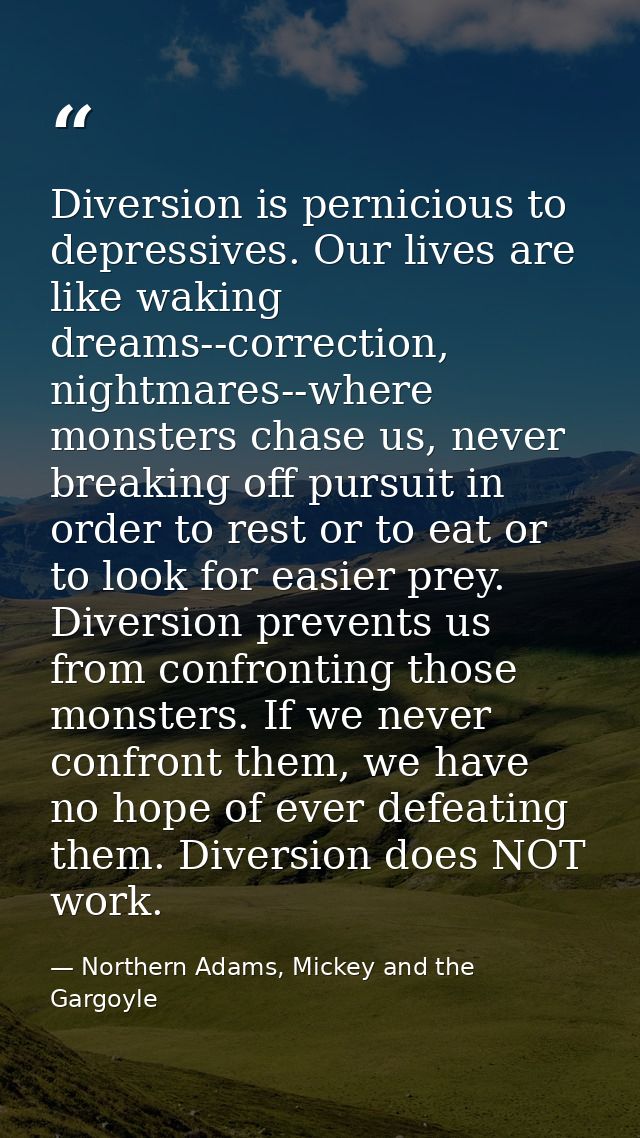Diversion is pernicious to depressives. Our lives are like waking dreams--correction, nightmares--where monsters chase u — Northern Adams, Mickey and the Gargoyle