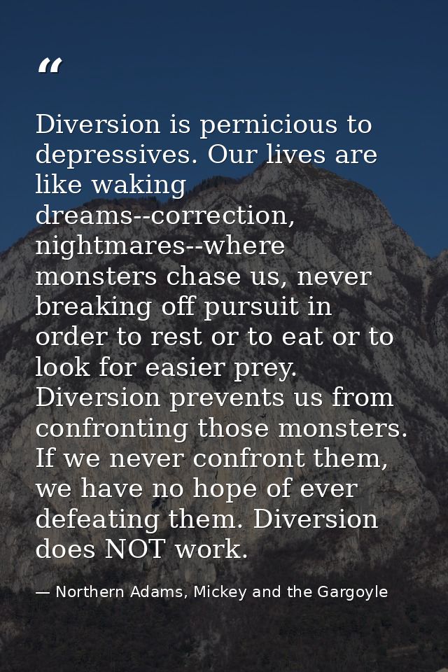 Diversion is pernicious to depressives. Our lives are like waking dreams--correction, nightmares--where monsters chase u — Northern Adams, Mickey and the Gargoyle