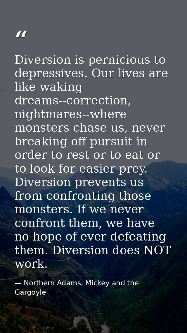 Diversion is pernicious to depressives. Our lives are like waking dreams--correction, nightmares--where monsters chase u — Northern Adams, Mickey and the Gargoyle